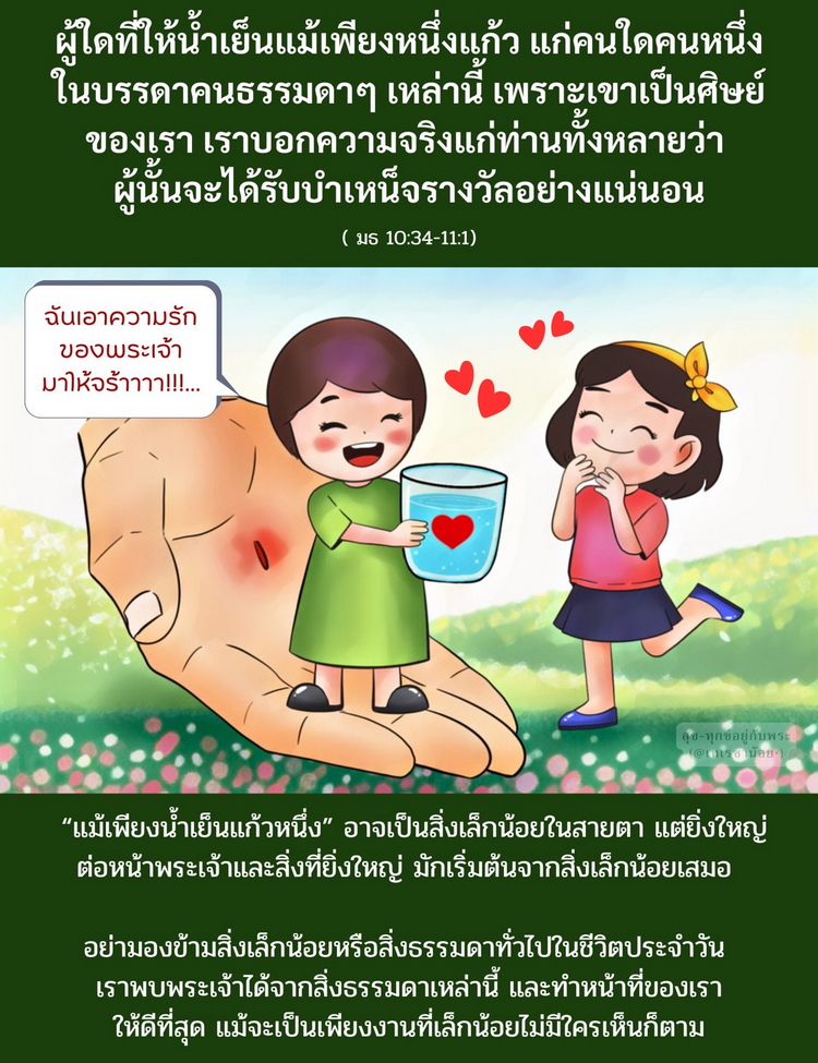 “ผู้ใดที่ให้น้ำเย็นแม้เพียงหนึ่งแก้วแก่คนใดคนหนึ่งในบรรดาคนธรรมดาๆ เหล่านี้ เพราะเขาเป็นศิษย์ของเรา เราบอกความจริงแก่ท่านทั้งหลายว่า ผู้นั้นจะได้รับบำเหน็จรางวัลอย่างแน่นอน” (มธ. 10:34-11:1)
